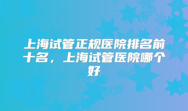 上海试管正规医院排名前十名,上海试管医院哪个好