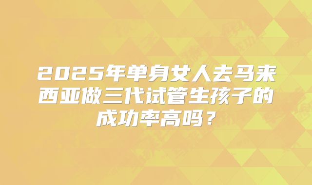 2025年单身女人去马来西亚做三代试管生孩子的成功率高吗？