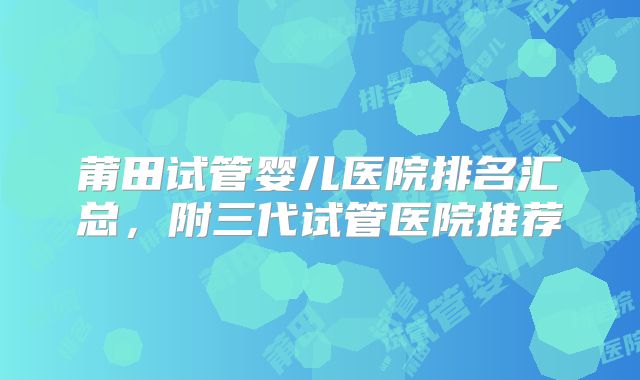 莆田试管婴儿医院排名汇总，附三代试管医院推荐