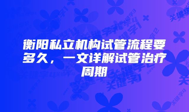 衡阳私立机构试管流程要多久，一文详解试管治疗周期