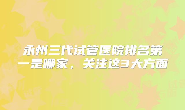 永州三代试管医院排名第一是哪家，关注这3大方面