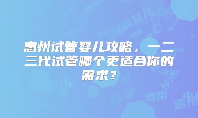 惠州试管婴儿攻略，一二三代试管哪个更适合你的需求？
