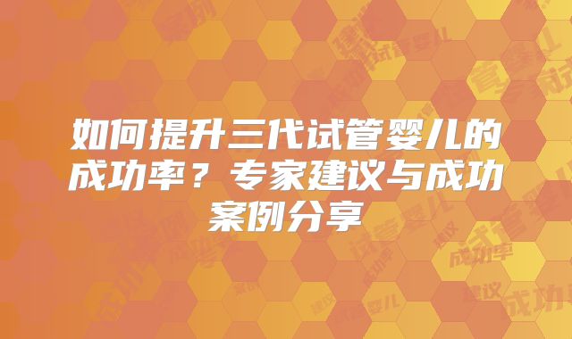 如何提升三代试管婴儿的成功率？专家建议与成功案例分享