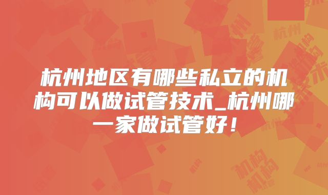 杭州地区有哪些私立的机构可以做试管技术_杭州哪一家做试管好!