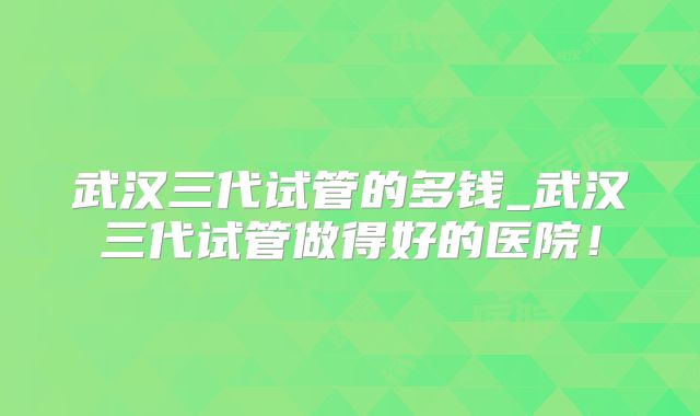 武汉三代试管的多钱_武汉三代试管做得好的医院！