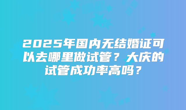 2025年国内无结婚证可以去哪里做试管?大庆的试管成功率高吗?