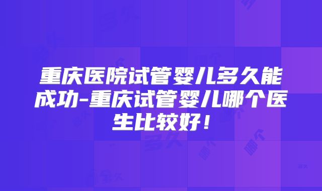 重庆医院试管婴儿多久能成功-重庆试管婴儿哪个医生比较好!