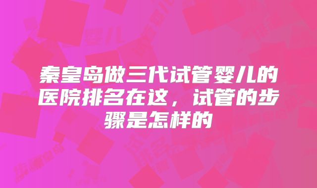 秦皇岛做三代试管婴儿的医院排名在这，试管的步骤是怎样的