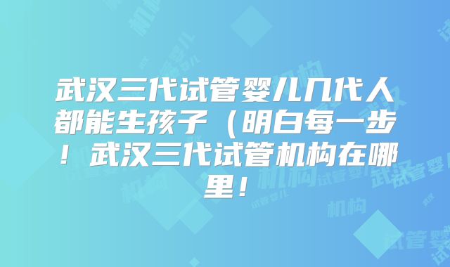 武汉三代试管婴儿几代人都能生孩子（明白每一步！武汉三代试管机构在哪里！