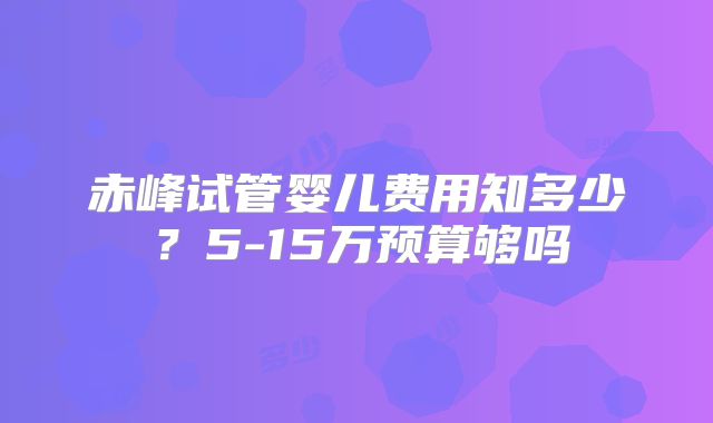 赤峰试管婴儿费用知多少？5-15万预算够吗