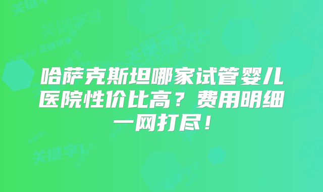 哈萨克斯坦哪家试管婴儿医院性价比高?费用明细一网打尽!