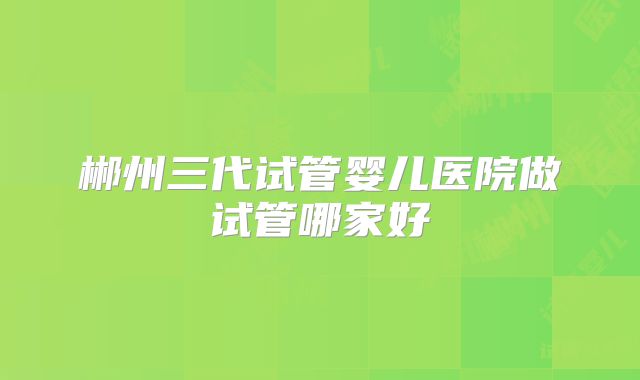 郴州三代试管婴儿医院做试管哪家好