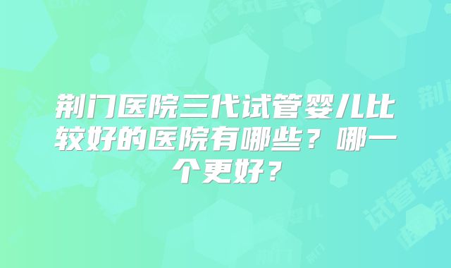 荆门医院三代试管婴儿比较好的医院有哪些？哪一个更好？