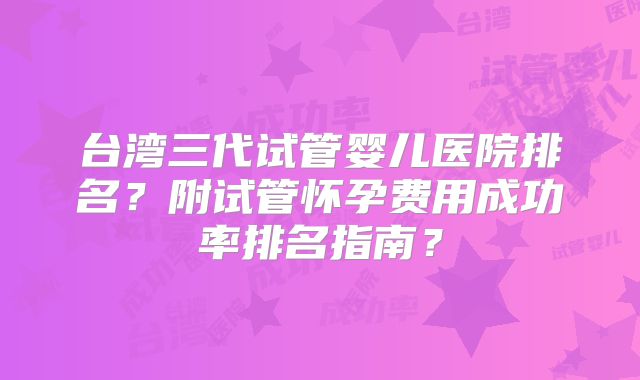 台湾三代试管婴儿医院排名？附试管怀孕费用成功率排名指南？