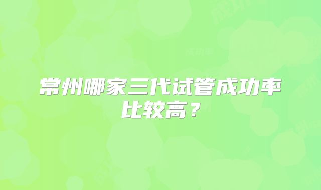 常州哪家三代试管成功率比较高?