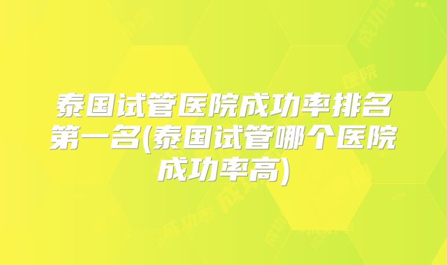 泰国试管医院成功率排名第一名(泰国试管哪个医院成功率高)