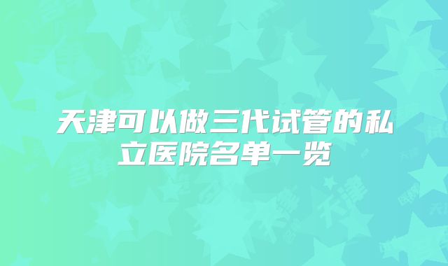 天津可以做三代试管的私立医院名单一览