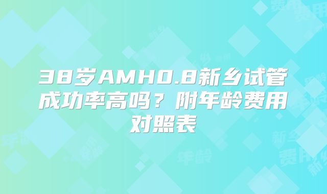 38岁AMH0.8新乡试管成功率高吗？附年龄费用对照表