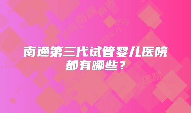 南通第三代试管婴儿医院都有哪些？