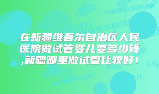 在新疆维吾尔自治区人民医院做试管婴儿要多少钱,新疆哪里做试管比较好！