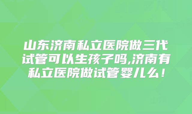 山东济南私立医院做三代试管可以生孩子吗,济南有私立医院做试管婴儿么！