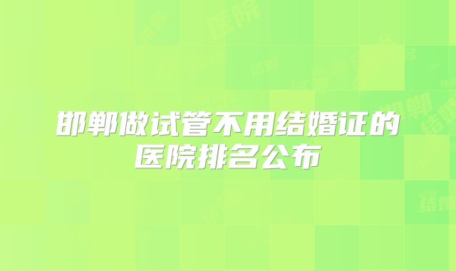 邯郸做试管不用结婚证的医院排名公布
