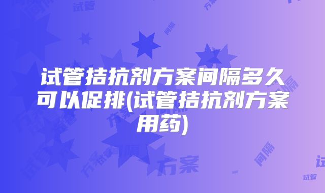 试管拮抗剂方案间隔多久可以促排(试管拮抗剂方案用药)