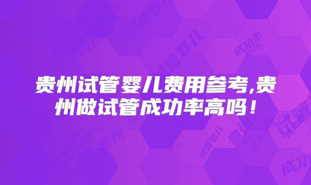 贵州试管婴儿费用参考,贵州做试管成功率高吗！