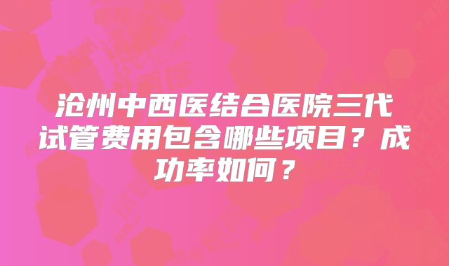 沧州中西医结合医院三代试管费用包含哪些项目？成功率如何？