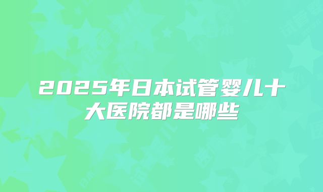 2025年日本试管婴儿十大医院都是哪些