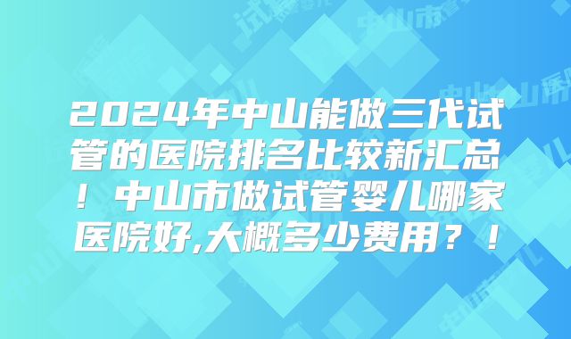 2024年中山能做三代试管的医院排名比较新汇总!中山市做试管婴儿哪家医院好,大概多少费用?!