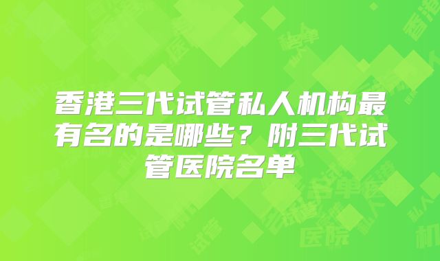 香港三代试管私人机构最有名的是哪些？附三代试管医院名单