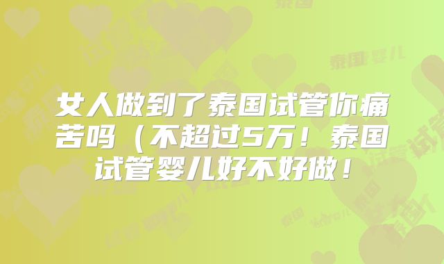 女人做到了泰国试管你痛苦吗（不超过5万！泰国试管婴儿好不好做！