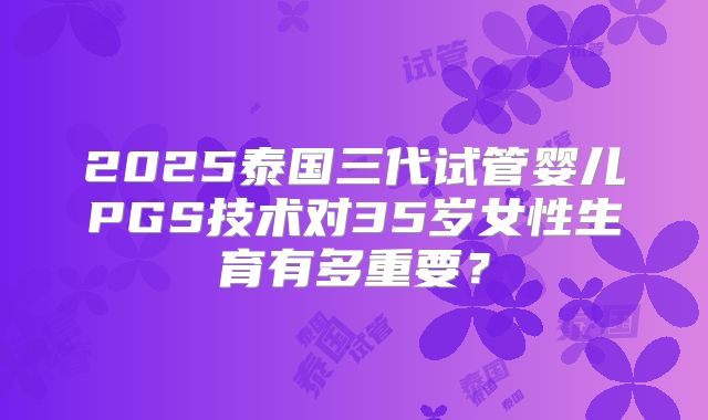 2025泰国三代试管婴儿PGS技术对35岁女性生育有多重要？