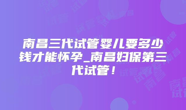 南昌三代试管婴儿要多少钱才能怀孕_南昌妇保第三代试管！