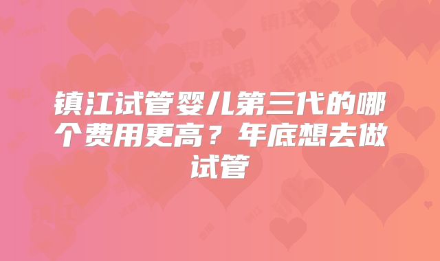 镇江试管婴儿第三代的哪个费用更高?年底想去做试管