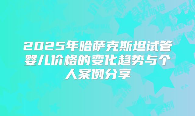 2025年哈萨克斯坦试管婴儿价格的变化趋势与个人案例分享