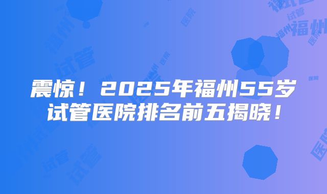震惊！2025年福州55岁试管医院排名前五揭晓！