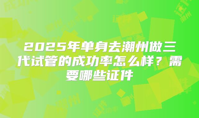 2025年单身去潮州做三代试管的成功率怎么样?需要哪些证件