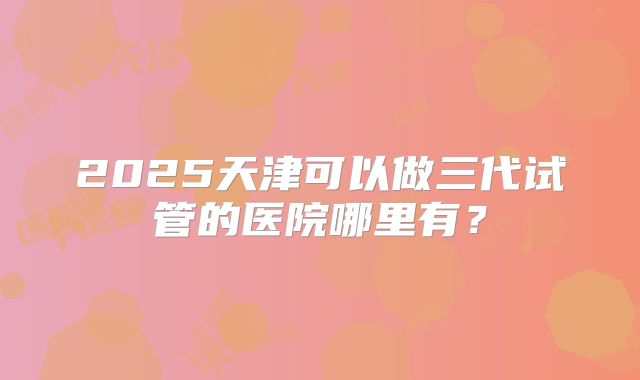 2025天津可以做三代试管的医院哪里有？