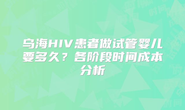乌海HIV患者做试管婴儿要多久？各阶段时间成本分析