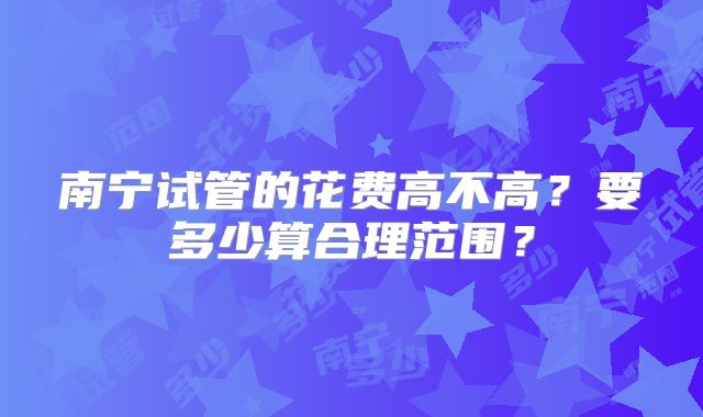 南宁试管的花费高不高?要多少算合理范围?
