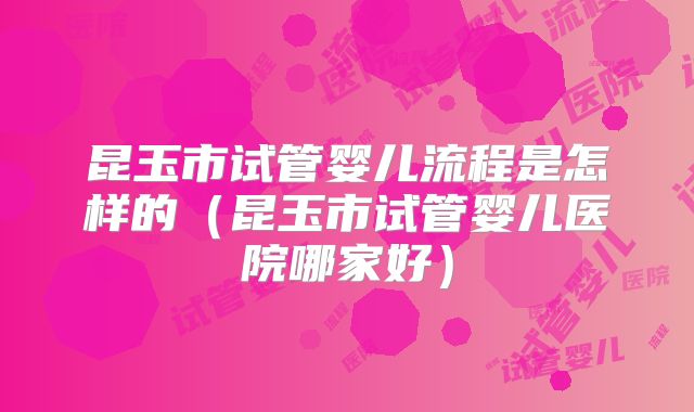 昆玉市试管婴儿流程是怎样的（昆玉市试管婴儿医院哪家好）