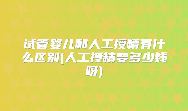 试管婴儿和人工授精有什么区别(人工授精要多少钱呀)