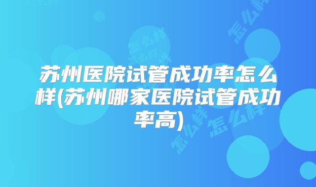 苏州医院试管成功率怎么样(苏州哪家医院试管成功率高)