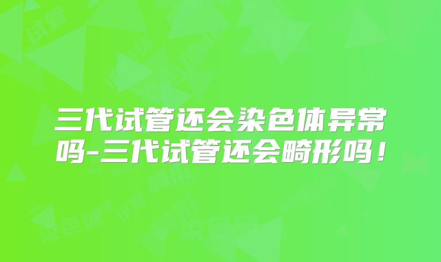 三代试管还会染色体异常吗-三代试管还会畸形吗！