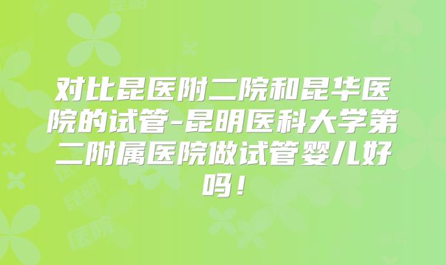 对比昆医附二院和昆华医院的试管-昆明医科大学第二附属医院做试管婴儿好吗！