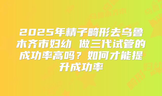 2025年精子畸形去乌鲁木齐市妇幼 做三代试管的成功率高吗?如何才能提升成功率