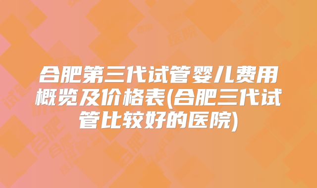 合肥第三代试管婴儿费用概览及价格表(合肥三代试管比较好的医院)