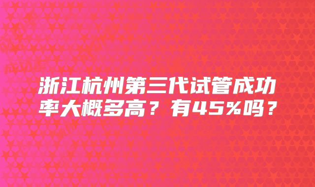浙江杭州第三代试管成功率大概多高?有45%吗?